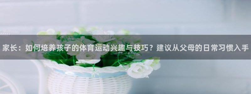 77体育：家长：如何培养孩子的体育运动兴趣与技巧？建议从父母的日常习惯入手