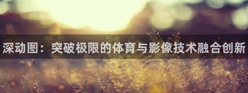 77体育官网：深动图：突破极限的体育与影像技术融合创新